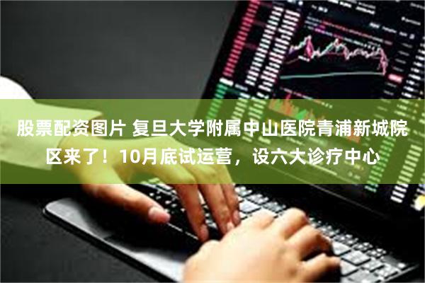 股票配资图片 复旦大学附属中山医院青浦新城院区来了！10月底试运营，设六大诊疗中心