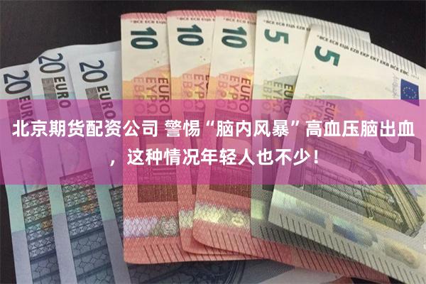 北京期货配资公司 警惕“脑内风暴”高血压脑出血，这种情况年轻人也不少！