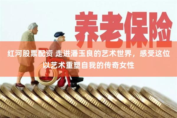 红河股票配资 走进潘玉良的艺术世界，感受这位以艺术重塑自我的传奇女性