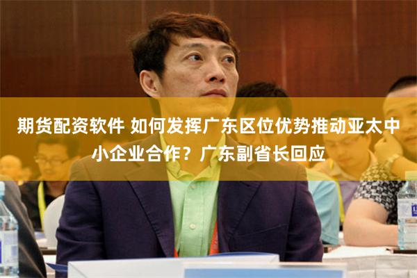 期货配资软件 如何发挥广东区位优势推动亚太中小企业合作？广东副省长回应