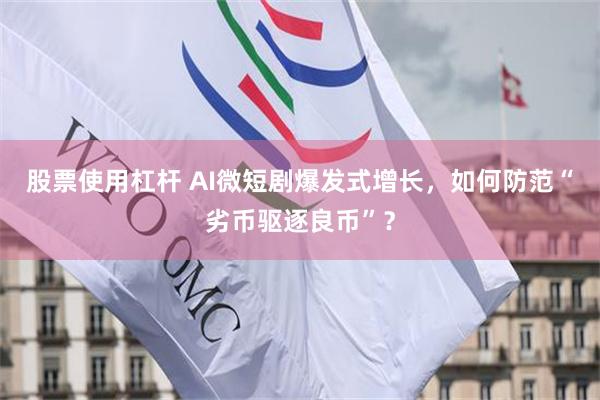 股票使用杠杆 AI微短剧爆发式增长，如何防范“劣币驱逐良币”？