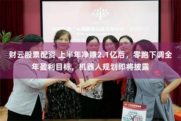 财云股票配资 上半年净赚2.1亿后，零跑下调全年盈利目标，机器人规划即将披露