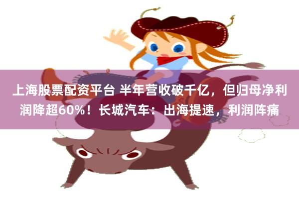 上海股票配资平台 半年营收破千亿，但归母净利润降超60%！长城汽车：出海提速，利润阵痛