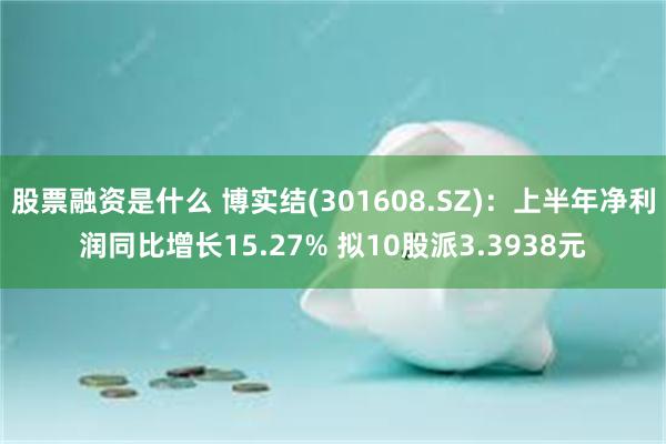 股票融资是什么 博实结(301608.SZ)：上半年净利润同比增长15.27% 拟10股派3.3938元