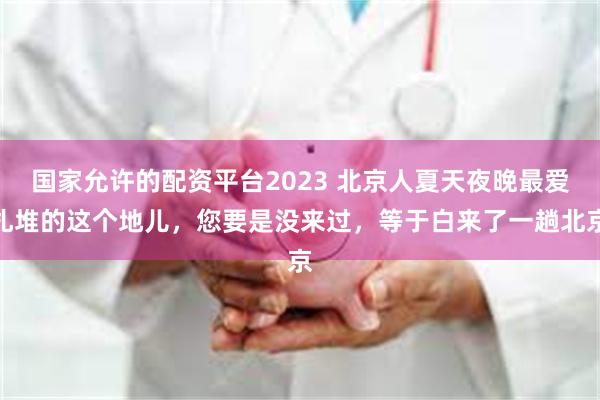国家允许的配资平台2023 北京人夏天夜晚最爱扎堆的这个地儿，您要是没来过，等于白来了一趟北京