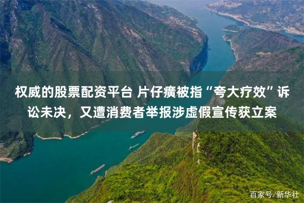 权威的股票配资平台 片仔癀被指“夸大疗效”诉讼未决，又遭消费者举报涉虚假宣传获立案