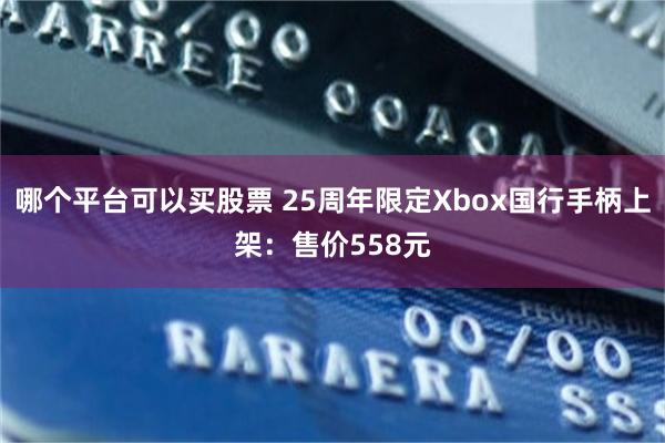 哪个平台可以买股票 25周年限定Xbox国行手柄上架:售价558元