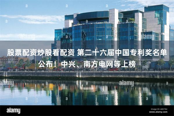 股票配资炒股看配资 第二十六届中国专利奖名单公布！中兴、南方电网等上榜