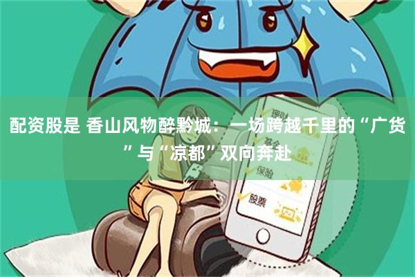 配资股是 香山风物醉黔城：一场跨越千里的“广货”与“凉都”双向奔赴