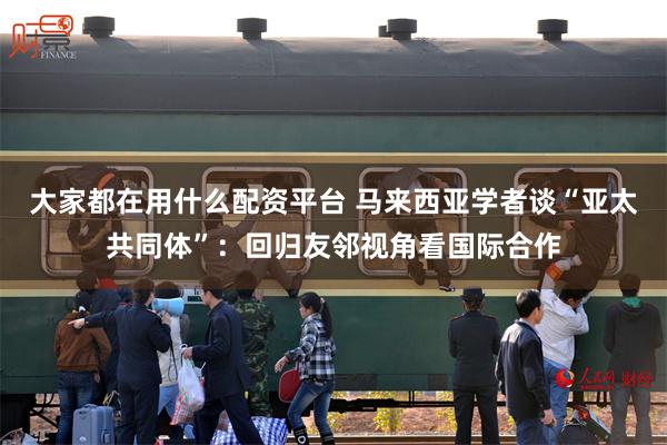 大家都在用什么配资平台 马来西亚学者谈“亚太共同体”：回归友邻视角看国际合作
