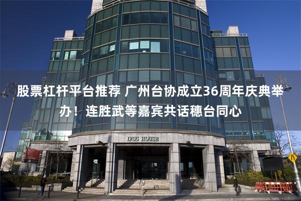 股票杠杆平台推荐 广州台协成立36周年庆典举办！连胜武等嘉宾共话穗台同心