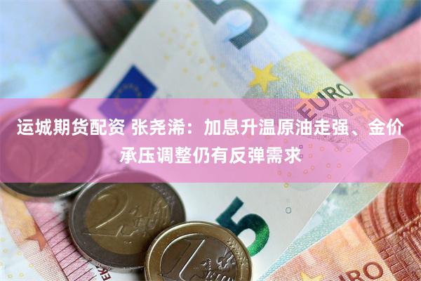 运城期货配资 张尧浠：加息升温原油走强、金价承压调整仍有反弹需求
