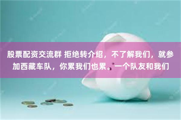 股票配资交流群 拒绝转介绍,不了解我们,就参加西藏车队,你累我们也累。一个队友和我们