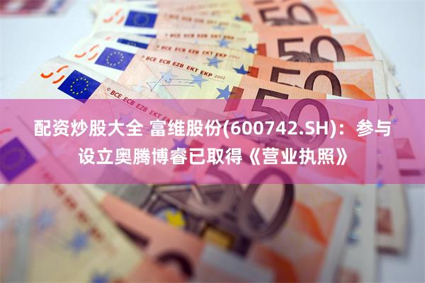 配资炒股大全 富维股份(600742.SH)：参与设立奥腾博睿已取得《营业执照》