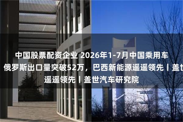 中国股票配资企业 2026年1-7月中国乘用车出口到哪了：俄罗斯出口量突破52万，巴西新能源遥遥领先丨盖世汽车研究院