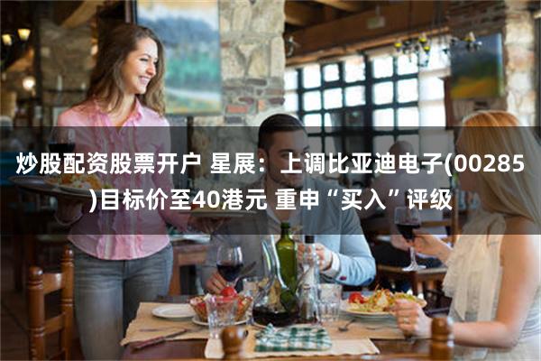 炒股配资股票开户 星展：上调比亚迪电子(00285)目标价至40港元 重申“买入”评级