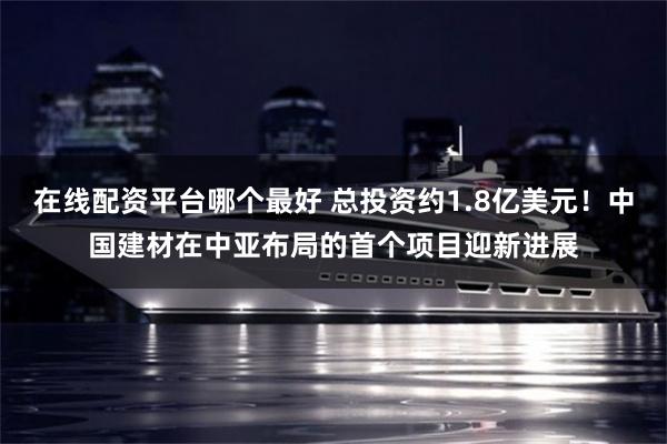 在线配资平台哪个最好 总投资约1.8亿美元！中国建材在中亚布局的首个项目迎新进展