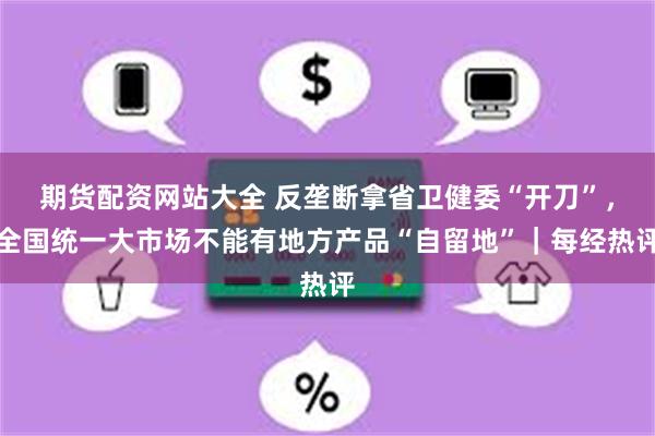 期货配资网站大全 反垄断拿省卫健委“开刀”,全国统一大市场不能有地方产品“自留地”|每经热评