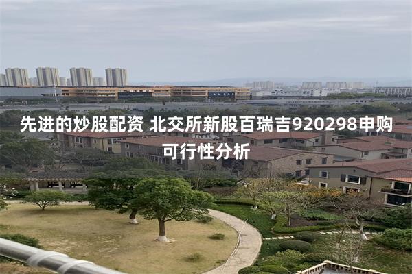 先进的炒股配资 北交所新股百瑞吉920298申购可行性分析