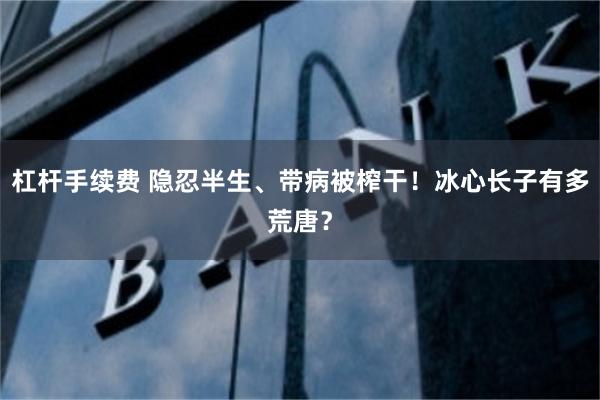 杠杆手续费 隐忍半生、带病被榨干！冰心长子有多荒唐？