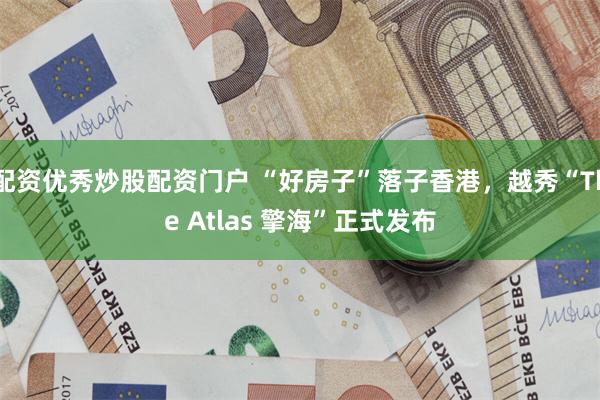 配资优秀炒股配资门户 “好房子”落子香港，越秀“The Atlas 擎海”正式发布