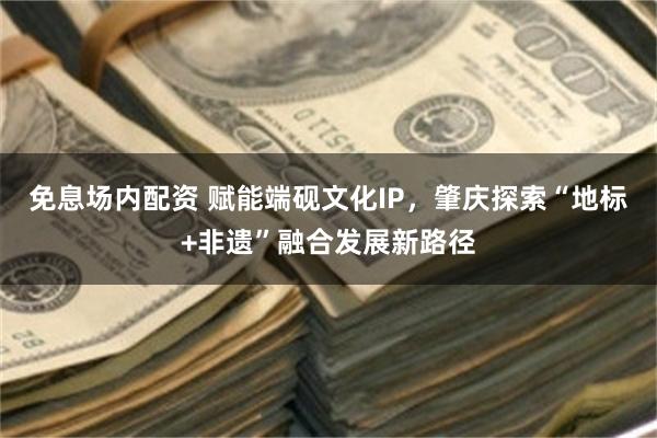 免息场内配资 赋能端砚文化IP，肇庆探索“地标+非遗”融合发展新路径