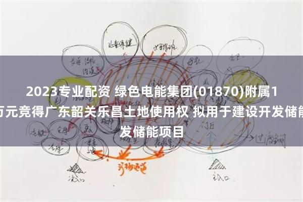 2023专业配资 绿色电能集团(01870)附属1578万元竞得广东韶关乐昌土地使用权 拟用于建设开发储能项目