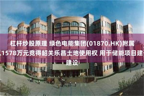 杠杆炒股原理 绿色电能集团(01870.HK)附属以1578万元竞得韶关乐昌土地使用权 用于储能项目建设