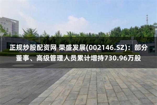 正规炒股配资网 荣盛发展(002146.SZ)：部分董事、高级管理人员累计增持730.96万股