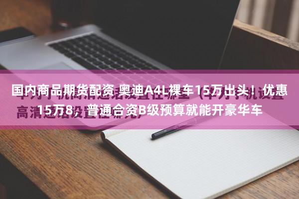 国内商品期货配资 奥迪A4L裸车15万出头！优惠15万8，普通合资B级预算就能开豪华车