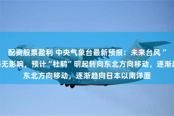 配资股票盈利 中央气象台最新预报：未来台风“杜鹃”对我国近海无影响，预计“杜鹃”明起转向东北方向移动，逐渐趋向日本以南洋面