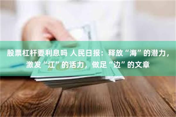 股票杠杆要利息吗 人民日报：释放“海”的潜力，激发“江”的活力，做足“边”的文章