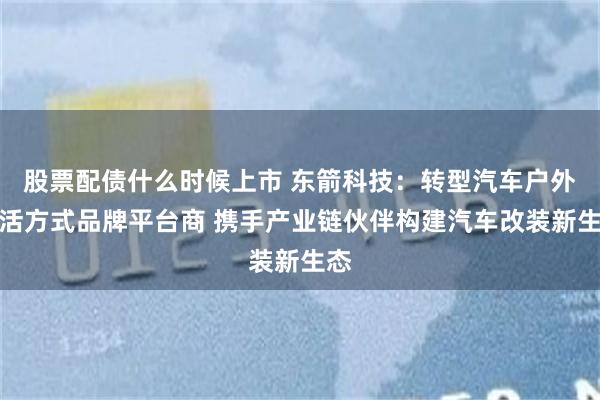 股票配债什么时候上市 东箭科技：转型汽车户外生活方式品牌平台商 携手产业链伙伴构建汽车改装新生态