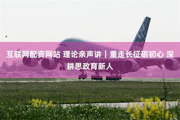 互联网配资网站 理论亲声讲｜重走长征砺初心 深耕思政育新人