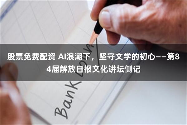 股票免费配资 AI浪潮下，坚守文学的初心——第84届解放日报文化讲坛侧记