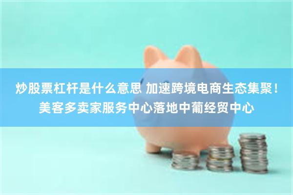 炒股票杠杆是什么意思 加速跨境电商生态集聚！美客多卖家服务中心落地中葡经贸中心