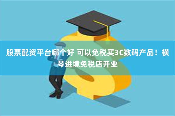 股票配资平台哪个好 可以免税买3C数码产品！横琴进境免税店开业