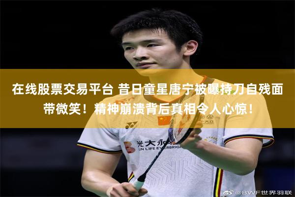 在线股票交易平台 昔日童星唐宁被曝持刀自残面带微笑！精神崩溃背后真相令人心惊！