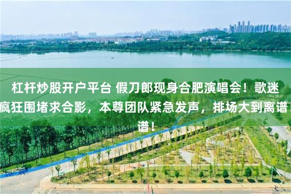 杠杆炒股开户平台 假刀郎现身合肥演唱会！歌迷疯狂围堵求合影，本尊团队紧急发声，排场大到离谱！