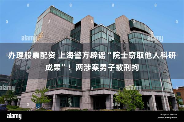 办理股票配资 上海警方辟谣“院士窃取他人科研成果”！两涉案男子被刑拘