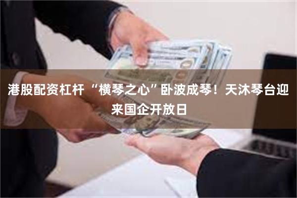 港股配资杠杆 “横琴之心”卧波成琴！天沐琴台迎来国企开放日