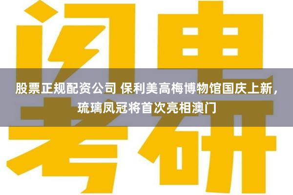股票正规配资公司 保利美高梅博物馆国庆上新，琉璃凤冠将首次亮相澳门