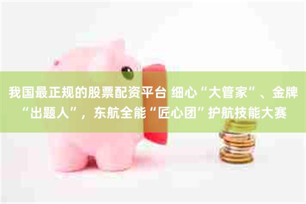 我国最正规的股票配资平台 细心“大管家”、金牌“出题人”,东航全能“匠心团”护航技能大赛