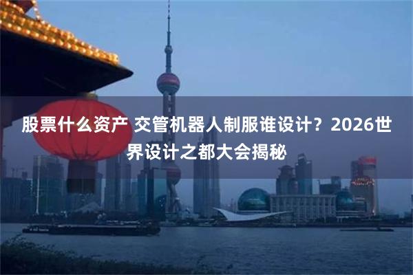 股票什么资产 交管机器人制服谁设计？2026世界设计之都大会揭秘