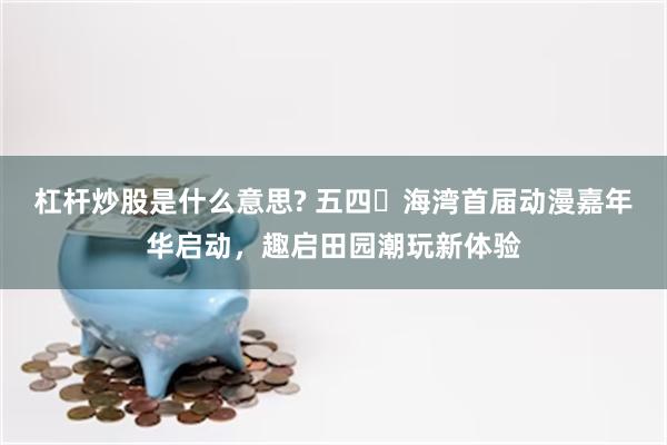 杠杆炒股是什么意思? 五四・海湾首届动漫嘉年华启动，趣启田园潮玩新体验