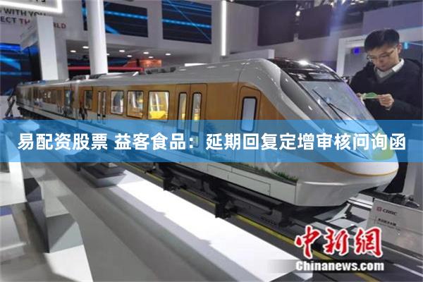 易配资股票 益客食品：延期回复定增审核问询函