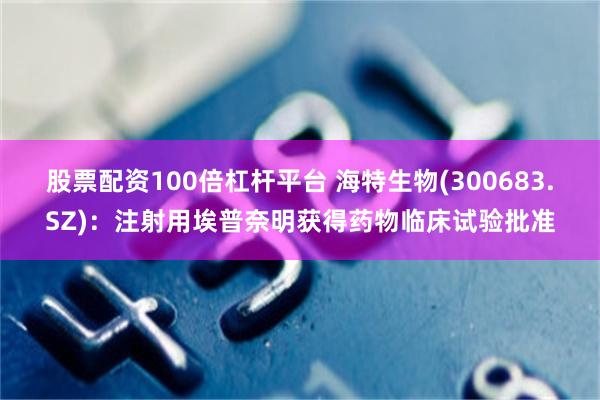 股票配资100倍杠杆平台 海特生物(300683.SZ)：注射用埃普奈明获得药物临床试验批准