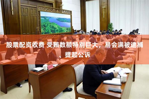 股票配资收费 受贿数额特别巨大，易会满被逮捕、提起公诉