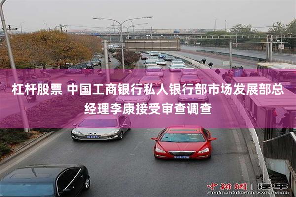 杠杆股票 中国工商银行私人银行部市场发展部总经理李康接受审查调查