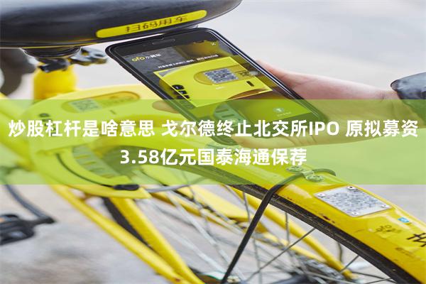 炒股杠杆是啥意思 戈尔德终止北交所IPO 原拟募资3.58亿元国泰海通保荐